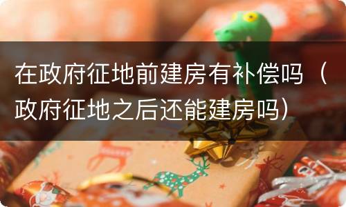 在政府征地前建房有补偿吗（政府征地之后还能建房吗）