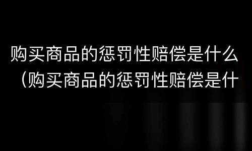 购买商品的惩罚性赔偿是什么（购买商品的惩罚性赔偿是什么责任）