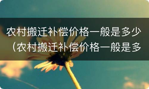 农村搬迁补偿价格一般是多少（农村搬迁补偿价格一般是多少呢）