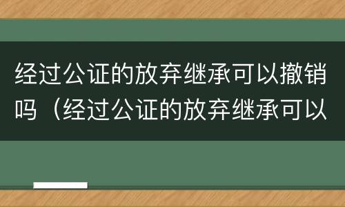 经过公证的放弃继承可以撤销吗（经过公证的放弃继承可以撤销吗法律）