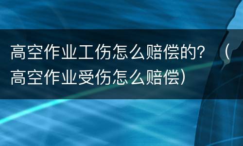 高空作业工伤怎么赔偿的？（高空作业受伤怎么赔偿）