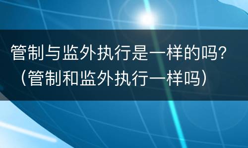 管制与监外执行是一样的吗？（管制和监外执行一样吗）