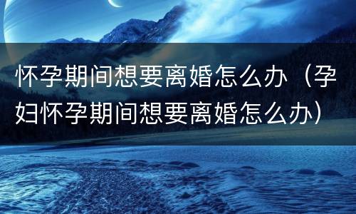 怀孕期间想要离婚怎么办（孕妇怀孕期间想要离婚怎么办）