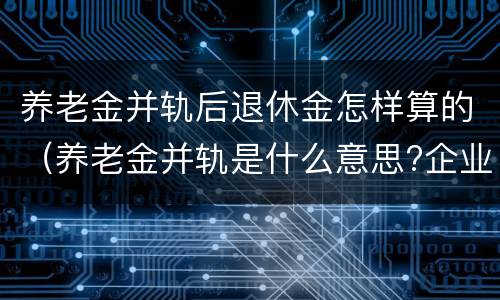 养老金并轨后退休金怎样算的（养老金并轨是什么意思?企业退休养老金并轨方案时间表）