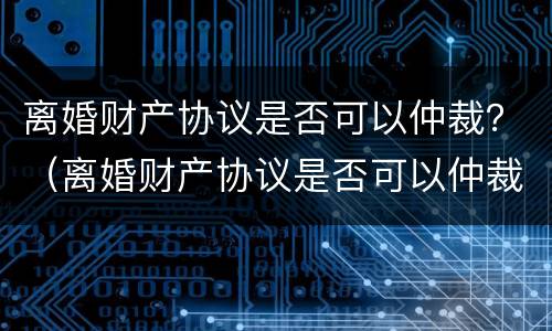 离婚财产协议是否可以仲裁？（离婚财产协议是否可以仲裁有效）