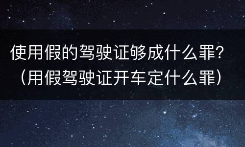 使用假的驾驶证够成什么罪？（用假驾驶证开车定什么罪）