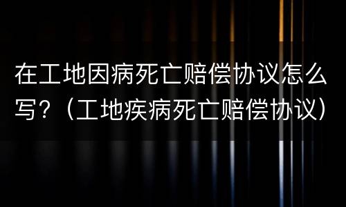 在工地因病死亡赔偿协议怎么写?（工地疾病死亡赔偿协议）
