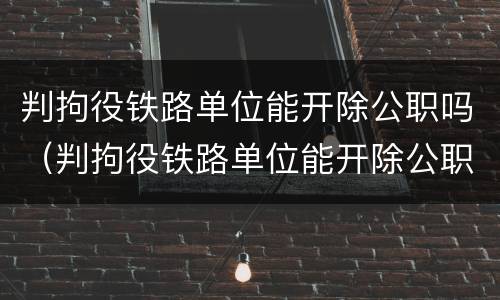 判拘役铁路单位能开除公职吗（判拘役铁路单位能开除公职吗知乎）