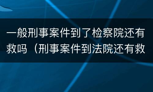 一般刑事案件到了检察院还有救吗（刑事案件到法院还有救吗）