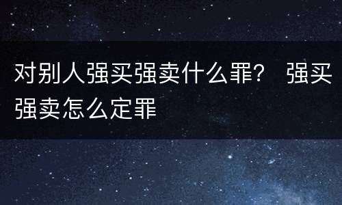 对别人强买强卖什么罪？ 强买强卖怎么定罪