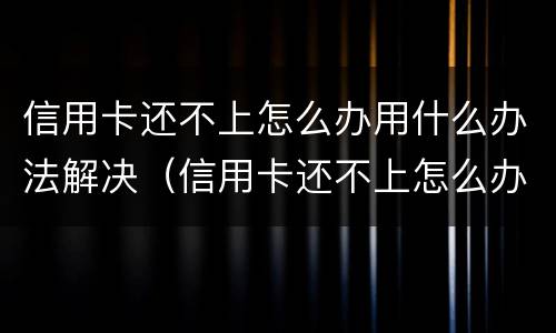 信用卡还不上怎么办用什么办法解决（信用卡还不上怎么办用什么办法解决好）