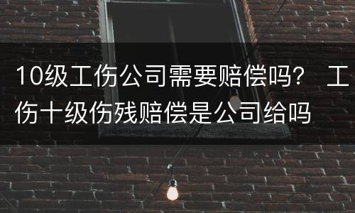 10级工伤公司需要赔偿吗？ 工伤十级伤残赔偿是公司给吗