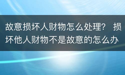 故意损坏人财物怎么处理？ 损坏他人财物不是故意的怎么办