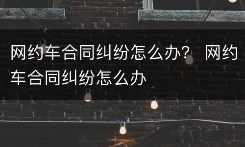 网约车合同纠纷怎么办？ 网约车合同纠纷怎么办