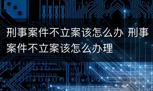 刑事案件不立案该怎么办 刑事案件不立案该怎么办理