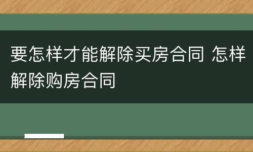 要怎样才能解除买房合同 怎样解除购房合同