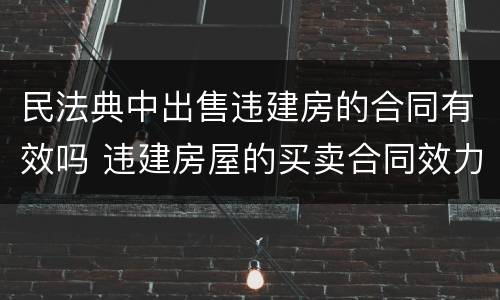 民法典中出售违建房的合同有效吗 违建房屋的买卖合同效力如何?