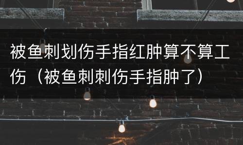 被鱼刺划伤手指红肿算不算工伤（被鱼刺刺伤手指肿了）