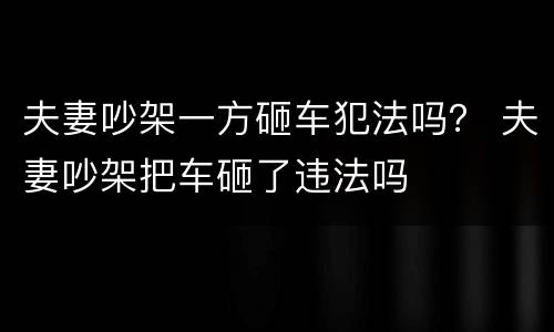夫妻吵架一方砸车犯法吗？ 夫妻吵架把车砸了违法吗