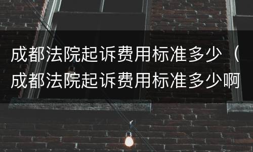 成都法院起诉费用标准多少（成都法院起诉费用标准多少啊）