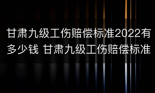 甘肃九级工伤赔偿标准2022有多少钱 甘肃九级工伤赔偿标准2022有多少钱呢