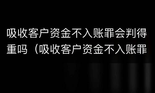 吸收客户资金不入账罪会判得重吗（吸收客户资金不入账罪会判得重吗怎么处理）