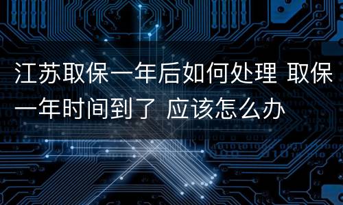 江苏取保一年后如何处理 取保一年时间到了 应该怎么办