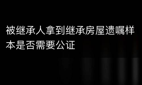被继承人拿到继承房屋遗嘱样本是否需要公证