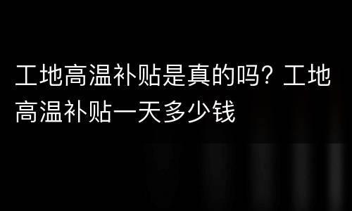 工地高温补贴是真的吗? 工地高温补贴一天多少钱