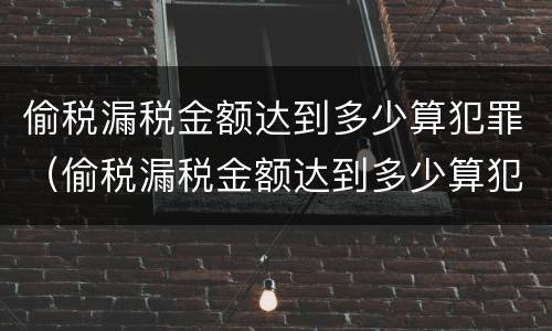 偷税漏税金额达到多少算犯罪（偷税漏税金额达到多少算犯罪记录）