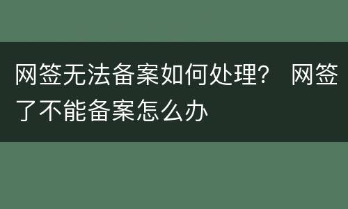 网签无法备案如何处理？ 网签了不能备案怎么办