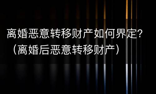离婚恶意转移财产如何界定？（离婚后恶意转移财产）