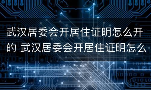 武汉居委会开居住证明怎么开的 武汉居委会开居住证明怎么开的呀
