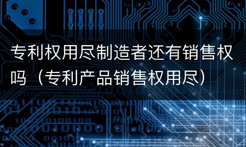 专利权用尽制造者还有销售权吗（专利产品销售权用尽）