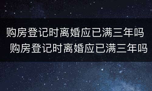 购房登记时离婚应已满三年吗 购房登记时离婚应已满三年吗怎么办