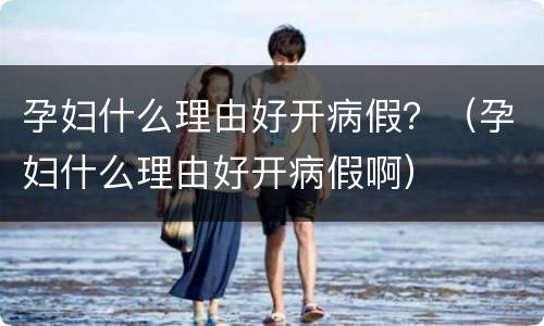 孕妇什么理由好开病假？（孕妇什么理由好开病假啊）