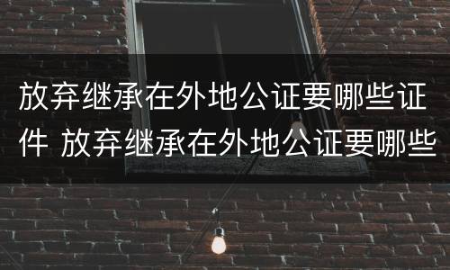 放弃继承在外地公证要哪些证件 放弃继承在外地公证要哪些证件和材料