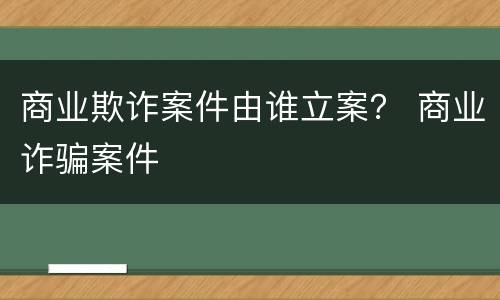 商业欺诈案件由谁立案？ 商业诈骗案件