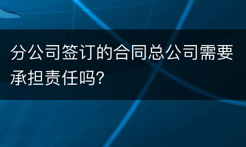 分公司签订的合同总公司需要承担责任吗？