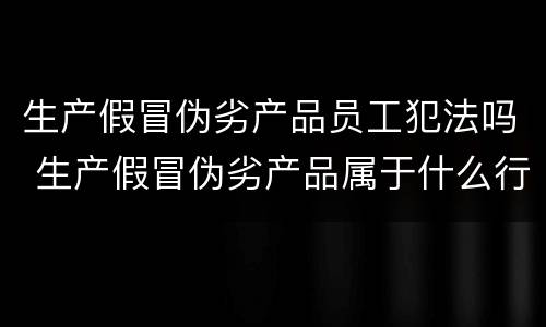生产假冒伪劣产品员工犯法吗 生产假冒伪劣产品属于什么行为