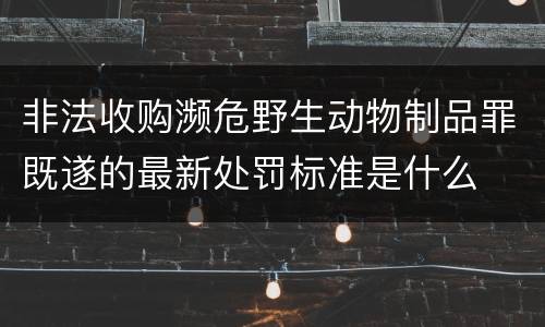 非法收购濒危野生动物制品罪既遂的最新处罚标准是什么