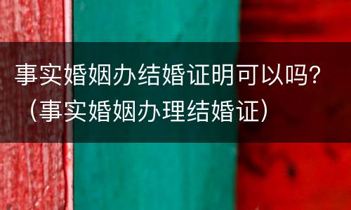 事实婚姻办结婚证明可以吗？（事实婚姻办理结婚证）