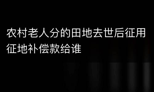 农村老人分的田地去世后征用征地补偿款给谁