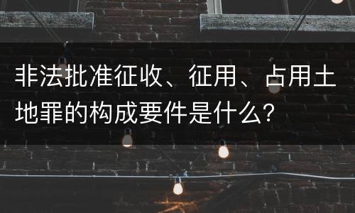 非法批准征收、征用、占用土地罪的构成要件是什么？