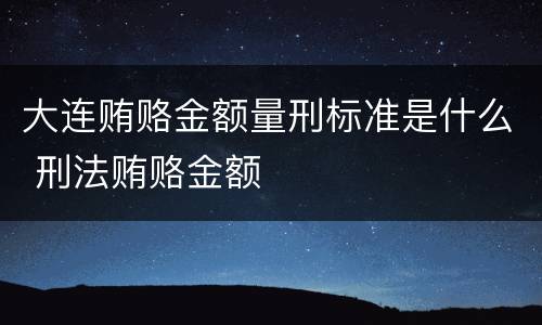 大连贿赂金额量刑标准是什么 刑法贿赂金额