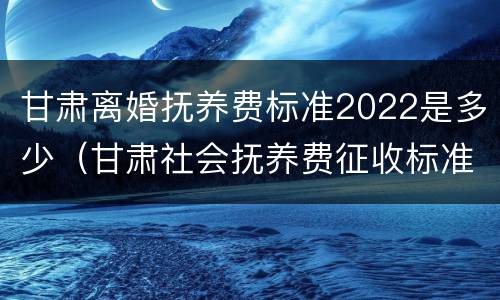 甘肃离婚抚养费标准2022是多少（甘肃社会抚养费征收标准2021）