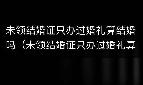未领结婚证只办过婚礼算结婚吗（未领结婚证只办过婚礼算结婚吗）