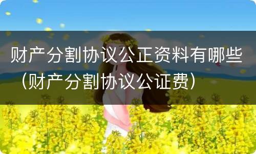 财产分割协议公正资料有哪些（财产分割协议公证费）