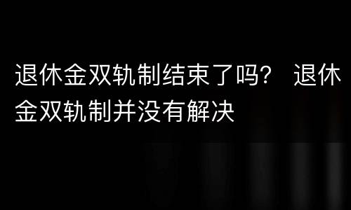 退休金双轨制结束了吗？ 退休金双轨制并没有解决