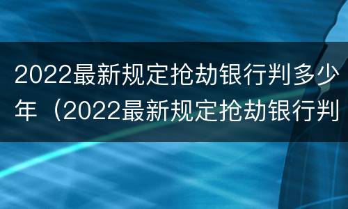 2022最新规定抢劫银行判多少年（2022最新规定抢劫银行判多少年呢）